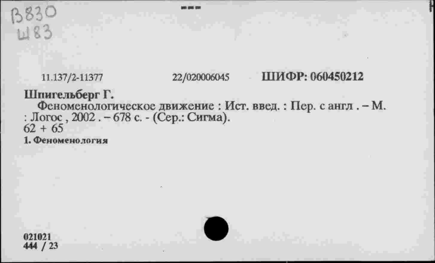 ﻿е>?го ы«з
11.137/2-11377	22/020006045 ШИФР: 060450212
Шпигельберг Г.
Феноменологическое движение : Ист. введ.: Пер. с англ . - М. : Логос , 2002. - 678 с. - (Сер.: Сигма).
62 + 65
1. Феноменология
021021
444 / 23